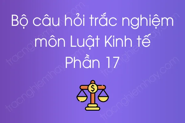 Bộ câu hỏi trắc nghiệm môn Luật Kinh tế - Phần 17 Bộ câu hỏi trắc nghiệm môn Luật Kinh tế - Phần 17