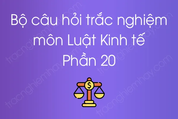 Bộ câu hỏi trắc nghiệm môn Luật Kinh tế - Phần 20 Bộ câu hỏi trắc nghiệm môn Luật Kinh tế - Phần 20