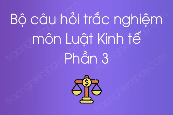 Bộ câu hỏi trắc nghiệm môn Luật Kinh tế - Phần 3 Bộ câu hỏi trắc nghiệm môn Luật Kinh tế - Phần 3