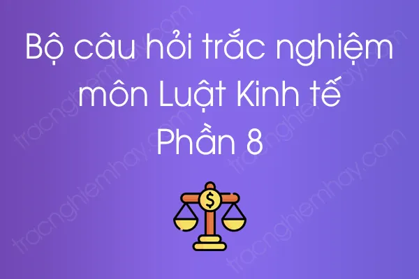 Bộ câu hỏi trắc nghiệm môn Luật Kinh tế - Phần 8 Bộ câu hỏi trắc nghiệm môn Luật Kinh tế - Phần 8