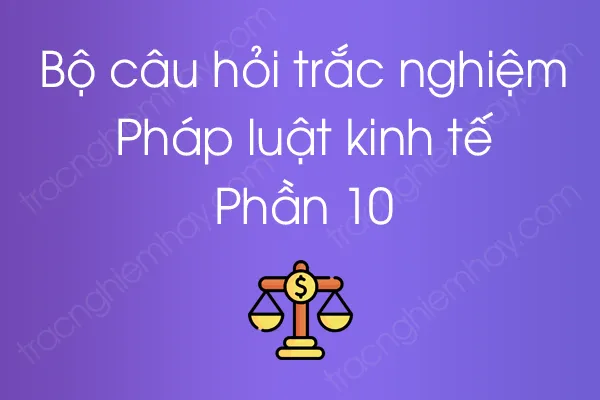 Bộ câu hỏi trắc nghiệm Pháp luật kinh tế - Phần 10 Bộ câu hỏi trắc nghiệm Pháp luật kinh tế - Phần 10