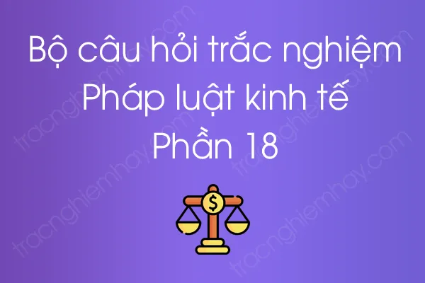Bộ câu hỏi trắc nghiệm Pháp luật kinh tế - Phần 18 Bộ câu hỏi trắc nghiệm Pháp luật kinh tế - Phần 18