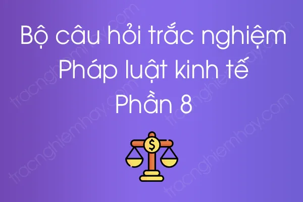 Bộ câu hỏi trắc nghiệm Pháp luật kinh tế - Phần 8 Bộ câu hỏi trắc nghiệm Pháp luật kinh tế - Phần 8