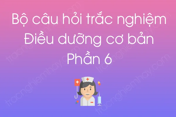 Bộ câu hỏi trắc nghiệm Điều dưỡng cơ bản - Phần 6 Bộ câu hỏi trắc nghiệm Điều dưỡng cơ bản - Phần 6