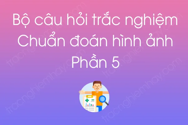Bộ câu hỏi trắc nghiệm Chuẩn đoán hình ảnh - Phần 5 Bộ câu hỏi trắc nghiệm Chuẩn đoán hình ảnh - Phần 5