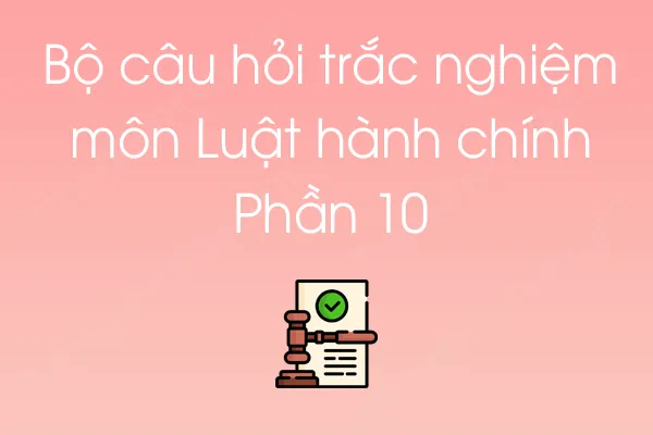 Bộ câu hỏi trắc nghiệm môn Luật hành chính - Phần 10 Bộ câu hỏi trắc nghiệm môn Luật hành chính - Phần 10