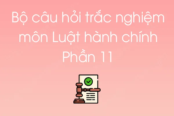 Bộ câu hỏi trắc nghiệm môn Luật hành chính - Phần 11 Bộ câu hỏi trắc nghiệm môn Luật hành chính - Phần 11