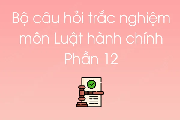 Bộ câu hỏi trắc nghiệm môn Luật hành chính - Phần 12 Bộ câu hỏi trắc nghiệm môn Luật hành chính - Phần 12