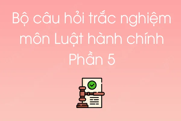 Bộ câu hỏi trắc nghiệm môn Luật hành chính - Phần 5 Bộ câu hỏi trắc nghiệm môn Luật hành chính - Phần 5