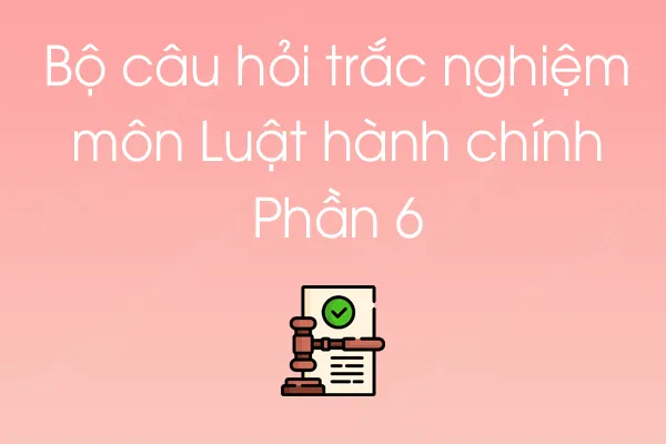 Bộ câu hỏi trắc nghiệm môn Luật hành chính - Phần 6 Bộ câu hỏi trắc nghiệm môn Luật hành chính - Phần 6