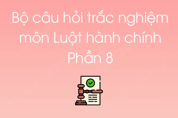 Bộ câu hỏi trắc nghiệm môn Luật hành chính - Phần 8 Bộ câu hỏi trắc nghiệm môn Luật hành chính - Phần 8
