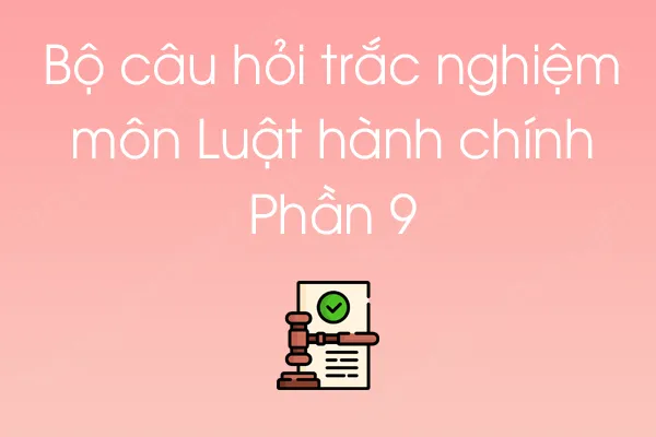 Bộ câu hỏi trắc nghiệm môn Luật hành chính - Phần 9 Bộ câu hỏi trắc nghiệm môn Luật hành chính - Phần 9