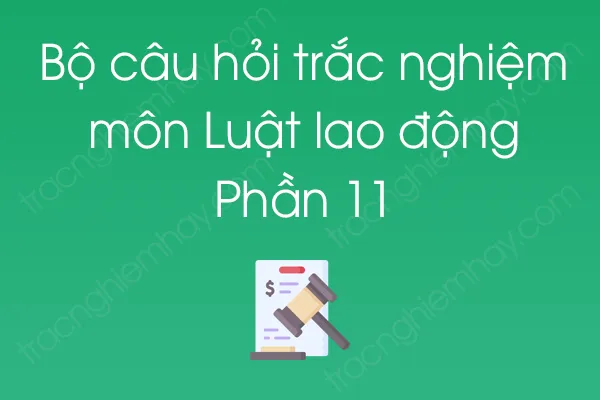 Bộ câu hỏi trắc nghiệm môn Luật lao động - Phần 11 Bộ câu hỏi trắc nghiệm môn Luật lao động - Phần 11
