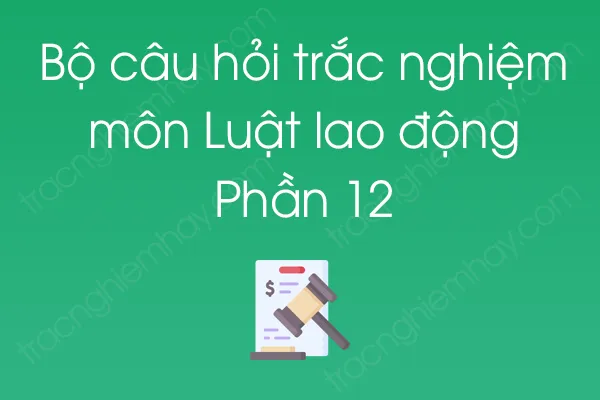 Bộ câu hỏi trắc nghiệm môn Luật lao động - Phần 12 Bộ câu hỏi trắc nghiệm môn Luật lao động - Phần 12