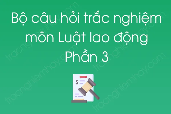 Bộ câu hỏi trắc nghiệm môn Luật lao động - Phần 3 Bộ câu hỏi trắc nghiệm môn Luật lao động - Phần 3
