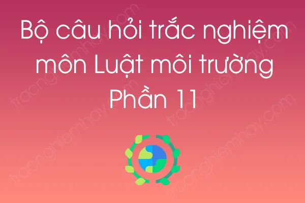 Bộ câu hỏi trắc nghiệm môn Luật môi trường - Phần 11 Bộ câu hỏi trắc nghiệm môn Luật môi trường - Phần 11