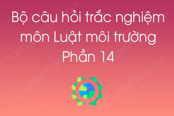 Bộ câu hỏi trắc nghiệm môn Luật môi trường - Phần 14 Bộ câu hỏi trắc nghiệm môn Luật môi trường - Phần 14