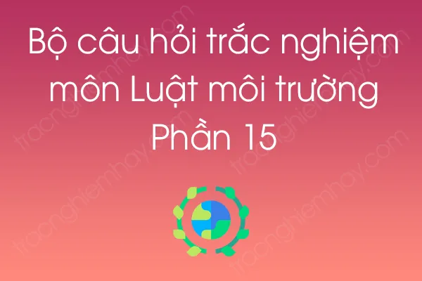 Bộ câu hỏi trắc nghiệm môn Luật môi trường - Phần 15 Bộ câu hỏi trắc nghiệm môn Luật môi trường - Phần 15