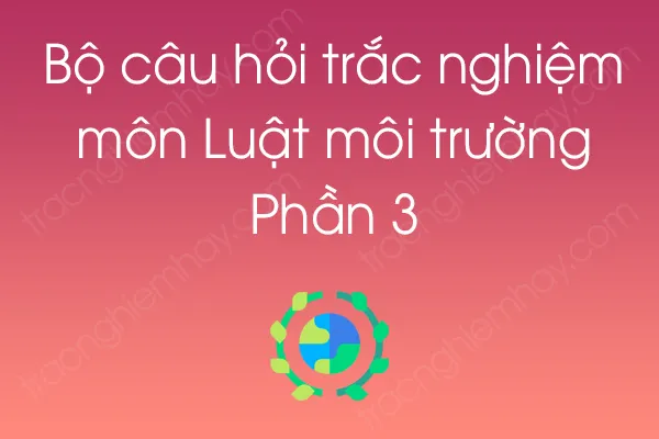Bộ câu hỏi trắc nghiệm môn Luật môi trường - Phần 3 Bộ câu hỏi trắc nghiệm môn Luật môi trường - Phần 3