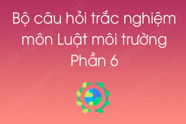 Bộ câu hỏi trắc nghiệm môn Luật môi trường - Phần 6 Bộ câu hỏi trắc nghiệm môn Luật môi trường - Phần 6