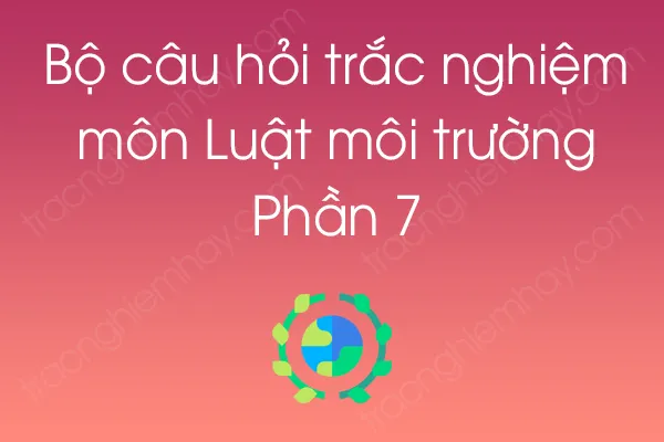 Bộ câu hỏi trắc nghiệm môn Luật môi trường - Phần 7 Bộ câu hỏi trắc nghiệm môn Luật môi trường - Phần 7