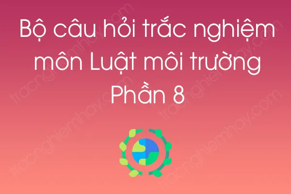 Bộ câu hỏi trắc nghiệm môn Luật môi trường - Phần 8 Bộ câu hỏi trắc nghiệm môn Luật môi trường - Phần 8