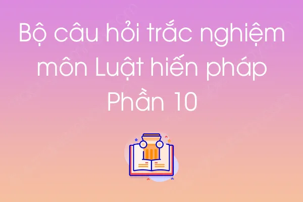 Bộ câu hỏi trắc nghiệm môn Luật hiến pháp - Phần 10 Bộ câu hỏi trắc nghiệm môn Luật hiến pháp - Phần 10