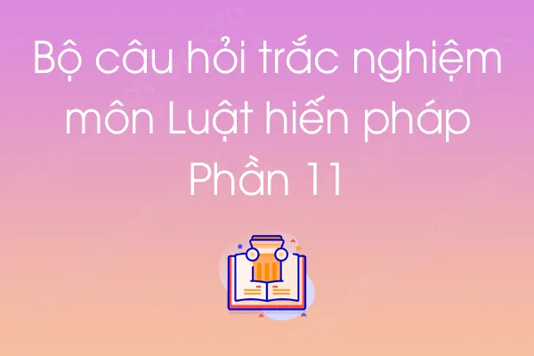 Bộ câu hỏi trắc nghiệm môn Luật hiến pháp - Phần 11 Bộ câu hỏi trắc nghiệm môn Luật hiến pháp - Phần 11