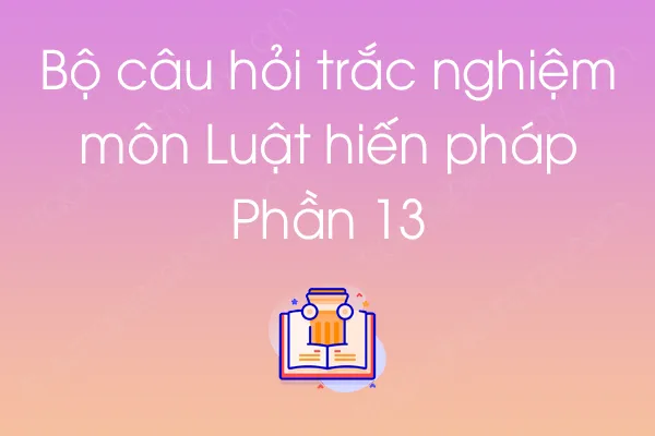 Bộ câu hỏi trắc nghiệm môn Luật hiến pháp - Phần 13 Bộ câu hỏi trắc nghiệm môn Luật hiến pháp - Phần 13