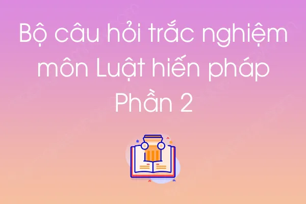 Bộ câu hỏi trắc nghiệm môn Luật hiến pháp - Phần 2 Bộ câu hỏi trắc nghiệm môn Luật hiến pháp - Phần 2