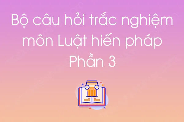 Bộ câu hỏi trắc nghiệm môn Luật hiến pháp - Phần 3 Bộ câu hỏi trắc nghiệm môn Luật hiến pháp - Phần 3