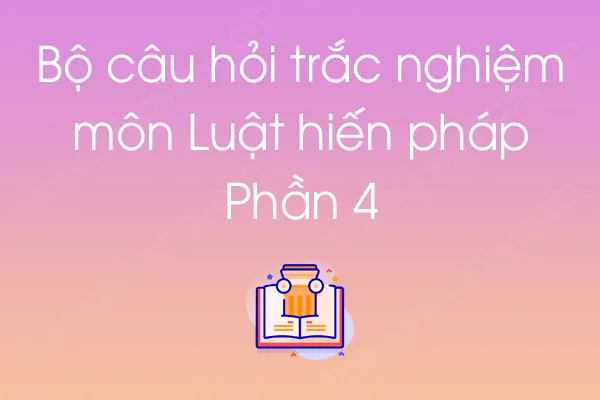 Bộ câu hỏi trắc nghiệm môn Luật hiến pháp - Phần 4 Bộ câu hỏi trắc nghiệm môn Luật hiến pháp - Phần 4
