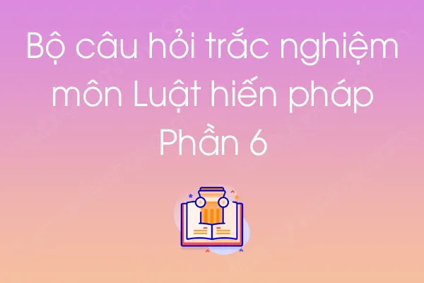 Bộ câu hỏi trắc nghiệm môn Luật hiến pháp - Phần 6 Bộ câu hỏi trắc nghiệm môn Luật hiến pháp - Phần 6