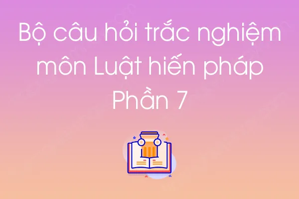 Bộ câu hỏi trắc nghiệm môn Luật hiến pháp - Phần 7 Bộ câu hỏi trắc nghiệm môn Luật hiến pháp - Phần 7