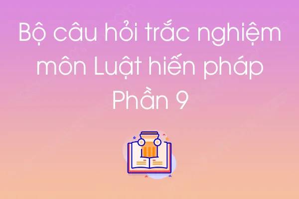 Bộ câu hỏi trắc nghiệm môn Luật hiến pháp - Phần 9 Bộ câu hỏi trắc nghiệm môn Luật hiến pháp - Phần 9