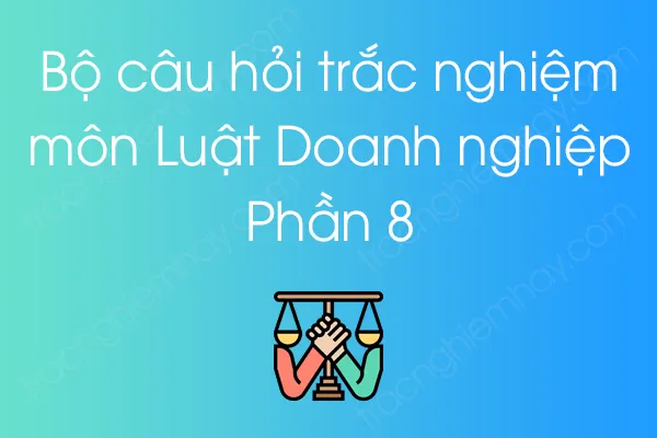 Bộ câu hỏi trắc nghiệm Luật Doanh nghiệp - Phần 8 Bộ câu hỏi trắc nghiệm Luật Doanh nghiệp - Phần 8