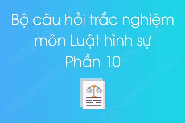 Bộ câu hỏi trắc nghiệm môn Luật hình sự - Phần 10 Bộ câu hỏi trắc nghiệm môn Luật hình sự - Phần 10