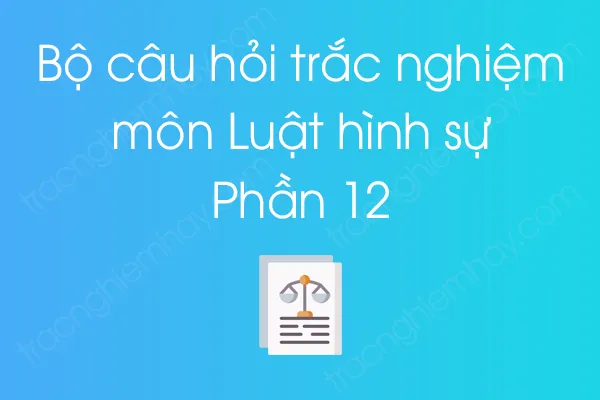 Bộ câu hỏi trắc nghiệm môn Luật hình sự - Phần 12 Bộ câu hỏi trắc nghiệm môn Luật hình sự - Phần 12