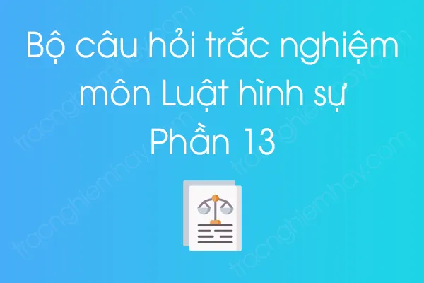 Bộ câu hỏi trắc nghiệm môn Luật hình sự - Phần 13 Bộ câu hỏi trắc nghiệm môn Luật hình sự - Phần 13