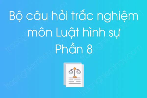 Bộ câu hỏi trắc nghiệm môn Luật hình sự - Phần 8 Bộ câu hỏi trắc nghiệm môn Luật hình sự - Phần 8