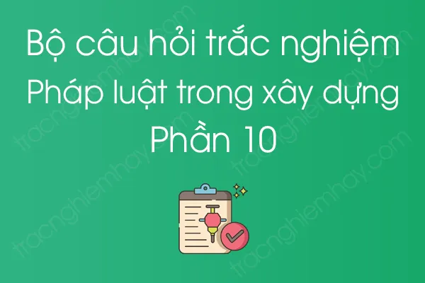 Bộ câu hỏi trắc nghiệm Pháp luật trong xây dựng - Phần 10 Bộ câu hỏi trắc nghiệm Pháp luật trong xây dựng - Phần 10