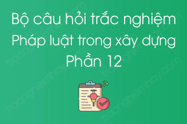 Bộ câu hỏi trắc nghiệm Pháp luật trong xây dựng - Phần 12 Bộ câu hỏi trắc nghiệm Pháp luật trong xây dựng - Phần 12
