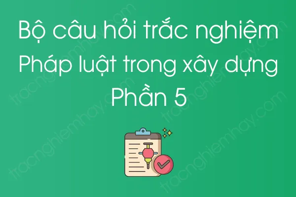 Bộ câu hỏi trắc nghiệm Pháp luật trong xây dựng - Phần 5 Bộ câu hỏi trắc nghiệm Pháp luật trong xây dựng - Phần 5