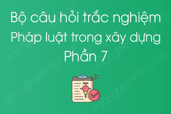 Bộ câu hỏi trắc nghiệm Pháp luật trong xây dựng - Phần 7 Bộ câu hỏi trắc nghiệm Pháp luật trong xây dựng - Phần 7
