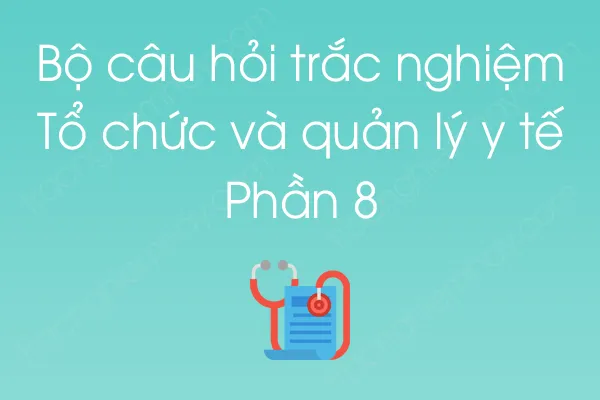 Bộ câu hỏi trắc nghiệm Tổ chức và quản lý y tế - Phần 8 Bộ câu hỏi trắc nghiệm Tổ chức và quản lý y tế - Phần 8
