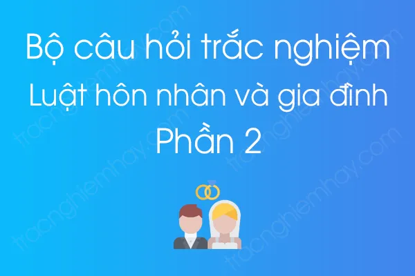 Bộ câu hỏi trắc nghiệm Luật hôn nhân và gia đình - Phần 2 Bộ câu hỏi trắc nghiệm Luật hôn nhân và gia đình - Phần 2