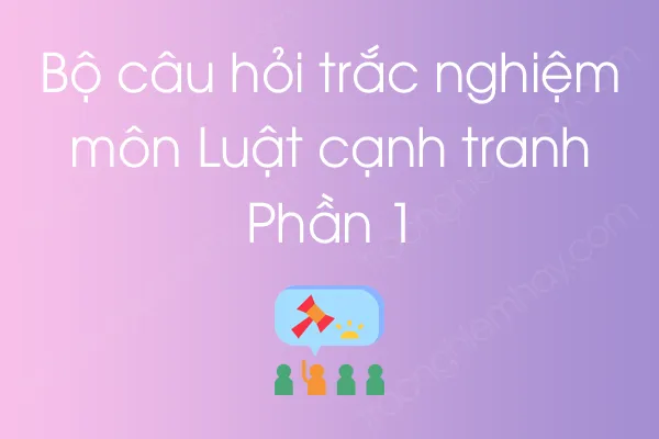 Bộ câu hỏi trắc nghiệm môn Luật cạnh tranh - Phần 1 Bộ câu hỏi trắc nghiệm môn Luật cạnh tranh - Phần 1