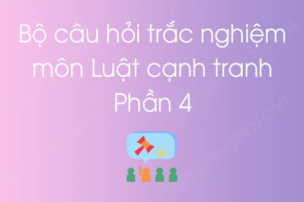 Bộ câu hỏi trắc nghiệm môn Luật cạnh tranh - Phần 4 Bộ câu hỏi trắc nghiệm môn Luật cạnh tranh - Phần 4