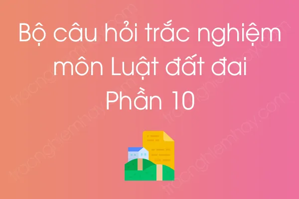 Bộ câu hỏi trắc nghiệm môn Luật đất đai - Phần 10 Bộ câu hỏi trắc nghiệm môn Luật đất đai - Phần 10
