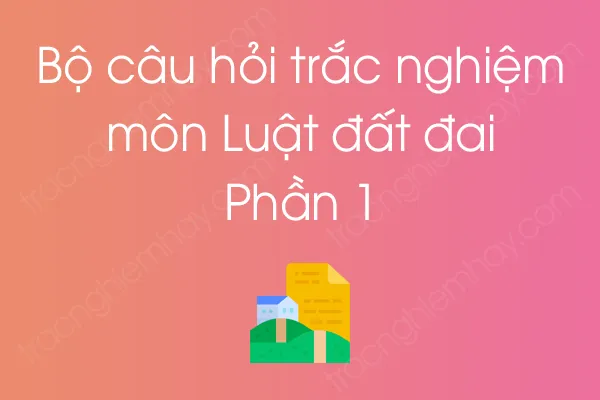 Bộ câu hỏi trắc nghiệm môn Luật đất đai - Phần 1 Bộ câu hỏi trắc nghiệm môn Luật đất đai - Phần 1